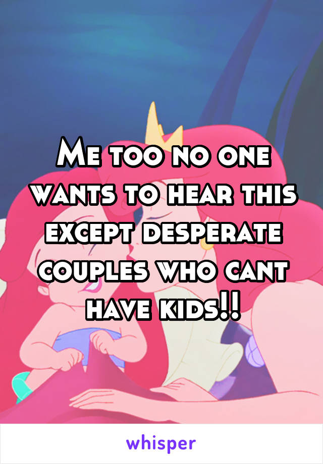 Me too no one wants to hear this except desperate couples who cant have kids!!