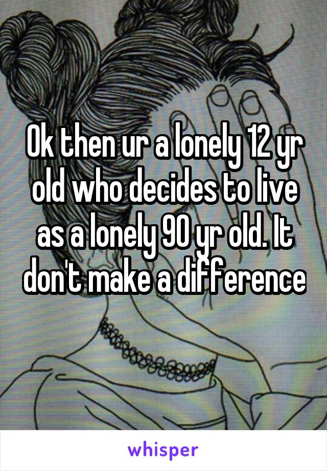 Ok then ur a lonely 12 yr old who decides to live as a lonely 90 yr old. It don't make a difference  