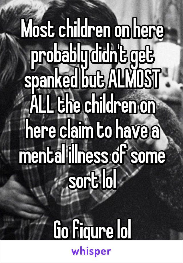 Most children on here probably didn't get spanked but ALMOST ALL the children on here claim to have a mental illness of some sort lol

Go figure lol