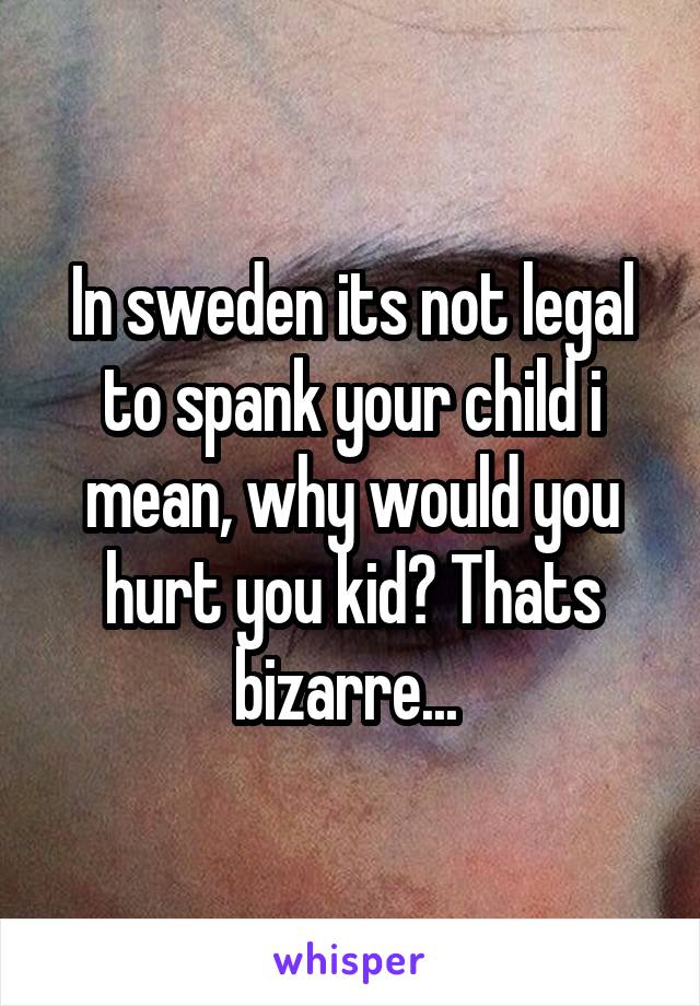 In sweden its not legal to spank your child i mean, why would you hurt you kid? Thats bizarre... 