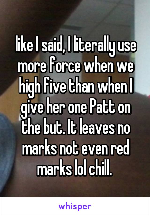 like I said, I literally use more force when we high five than when I give her one Patt on the but. It leaves no marks not even red marks lol chill. 