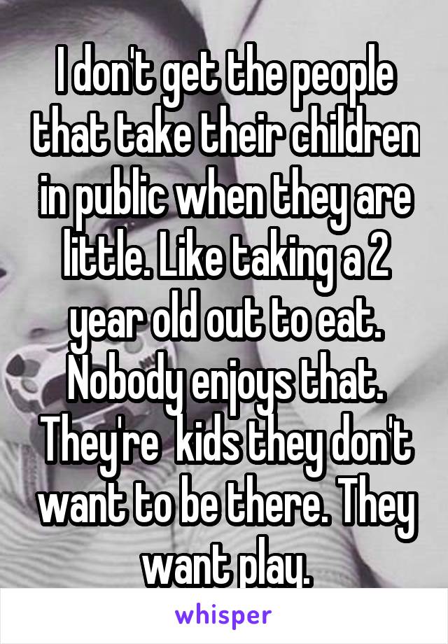 I don't get the people that take their children in public when they are little. Like taking a 2 year old out to eat. Nobody enjoys that. They're  kids they don't want to be there. They want play.