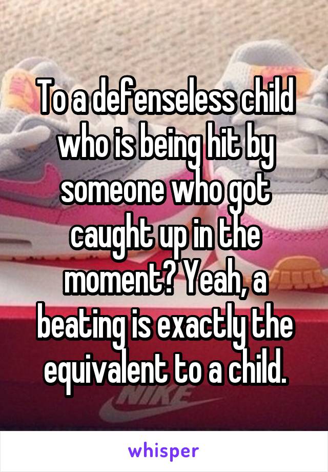 To a defenseless child who is being hit by someone who got caught up in the moment? Yeah, a beating is exactly the equivalent to a child.