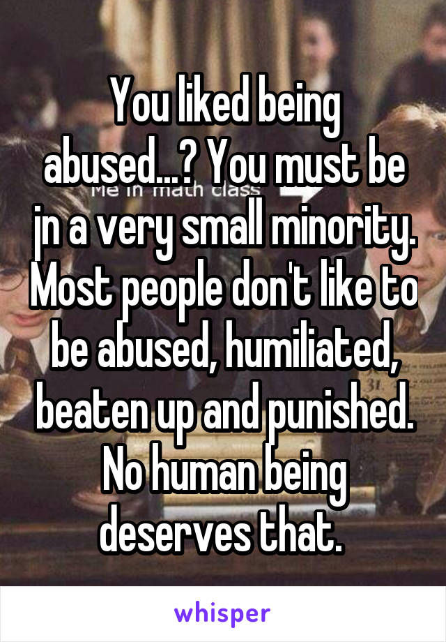 You liked being abused...? You must be jn a very small minority. Most people don't like to be abused, humiliated, beaten up and punished. No human being deserves that. 