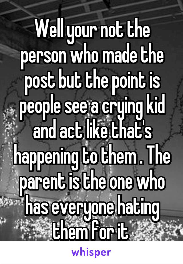 Well your not the person who made the post but the point is people see a crying kid and act like that's happening to them . The parent is the one who has everyone hating them for it 