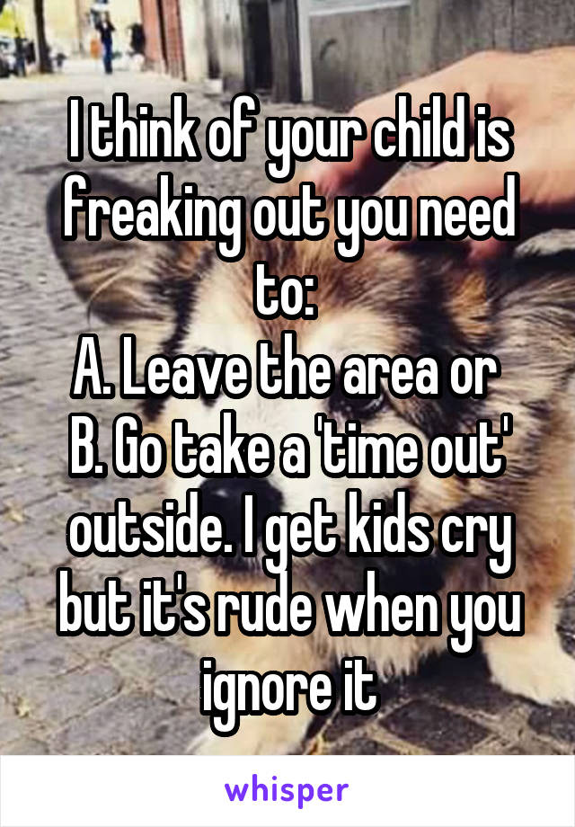 I think of your child is freaking out you need to: 
A. Leave the area or 
B. Go take a 'time out' outside. I get kids cry but it's rude when you ignore it