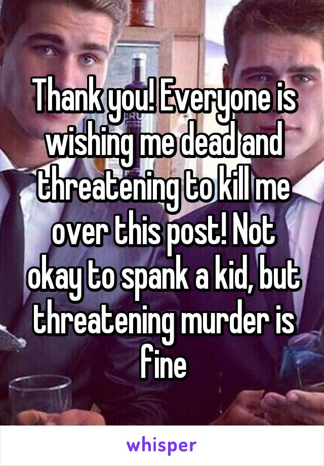 Thank you! Everyone is wishing me dead and threatening to kill me over this post! Not okay to spank a kid, but threatening murder is fine