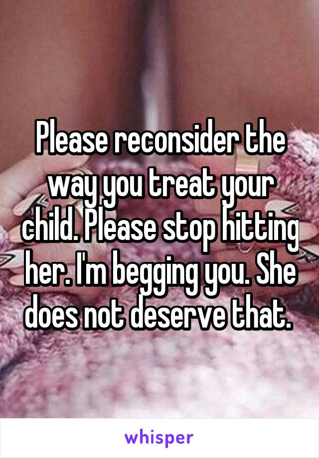 Please reconsider the way you treat your child. Please stop hitting her. I'm begging you. She does not deserve that. 