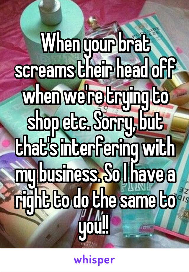 When your brat screams their head off when we're trying to shop etc. Sorry, but that's interfering with my business. So I have a right to do the same to you!! 