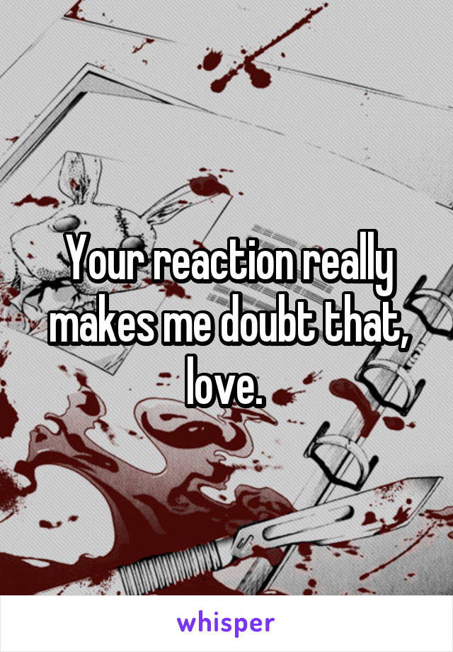 Your reaction really makes me doubt that, love. 