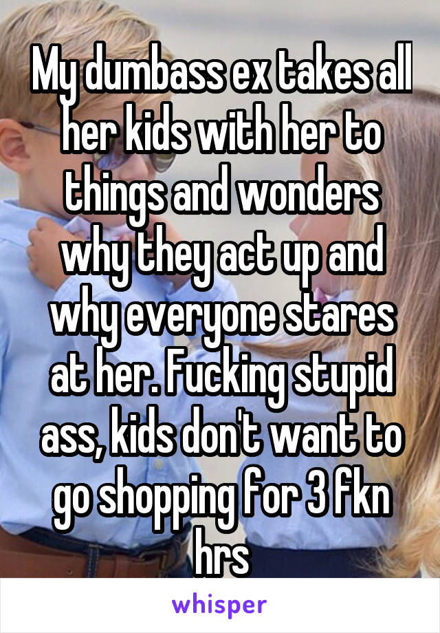 My dumbass ex takes all her kids with her to things and wonders why they act up and why everyone stares at her. Fucking stupid ass, kids don't want to go shopping for 3 fkn hrs