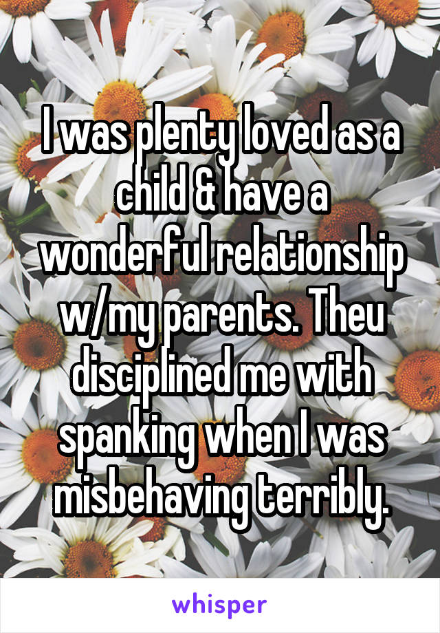 I was plenty loved as a child & have a wonderful relationship w/my parents. Theu disciplined me with spanking when I was misbehaving terribly.