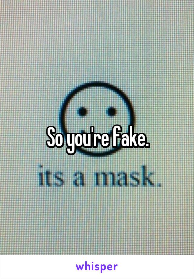 So you're fake.