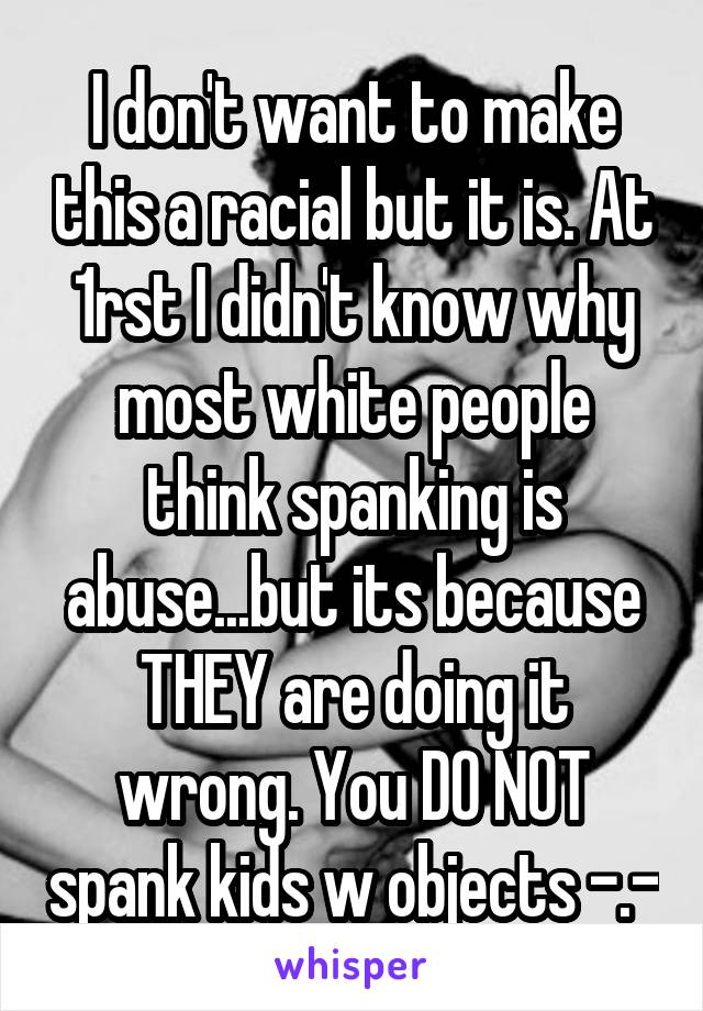 I don't want to make this a racial but it is. At 1rst I didn't know why most white people think spanking is abuse...but its because THEY are doing it wrong. You DO NOT spank kids w objects -.-