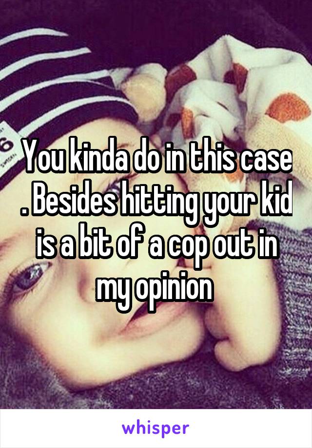 You kinda do in this case . Besides hitting your kid is a bit of a cop out in my opinion 