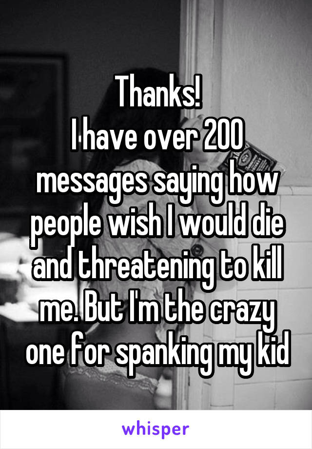 Thanks!
I have over 200 messages saying how people wish I would die and threatening to kill me. But I'm the crazy one for spanking my kid