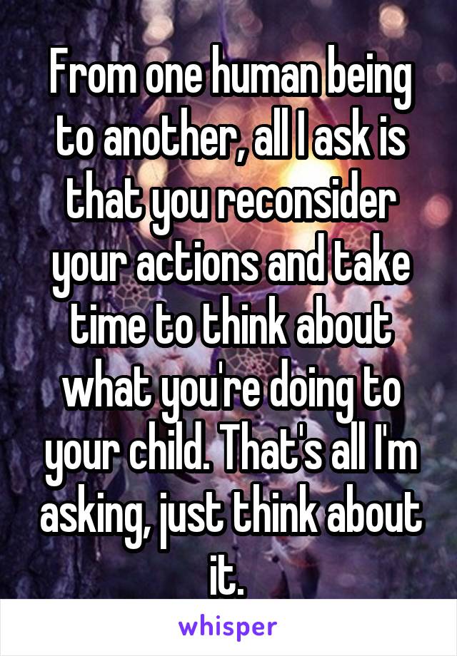 From one human being to another, all I ask is that you reconsider your actions and take time to think about what you're doing to your child. That's all I'm asking, just think about it. 