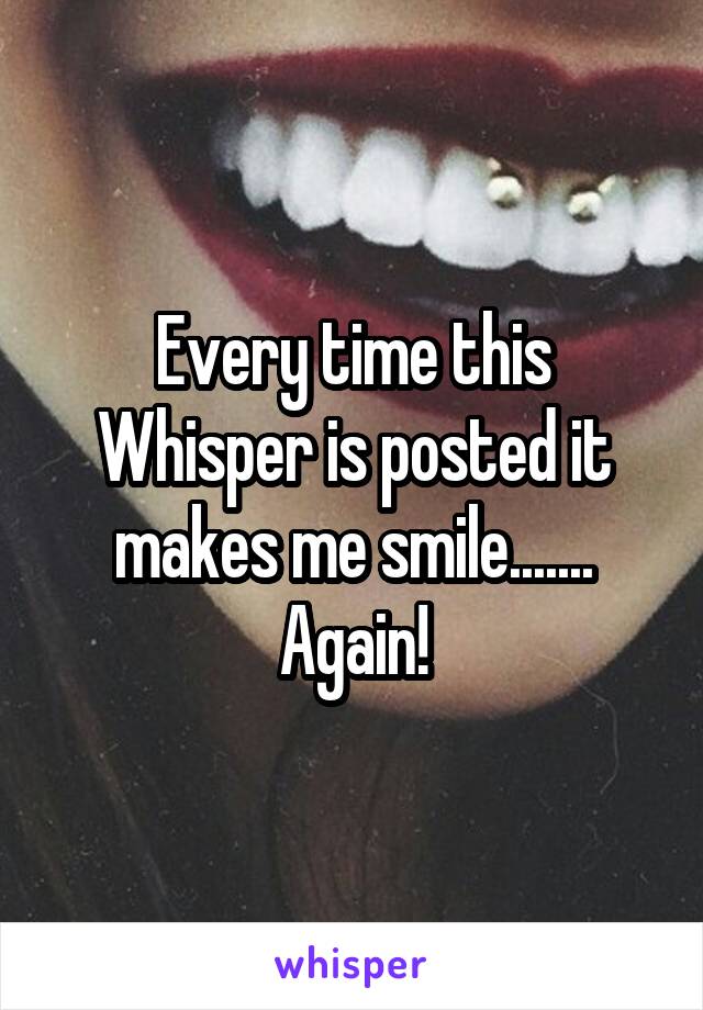 Every time this Whisper is posted it makes me smile....... Again!
