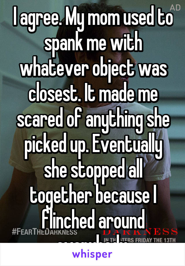 I agree. My mom used to spank me with whatever object was closest. It made me scared of anything she picked up. Eventually she stopped all together because I flinched around everybody.