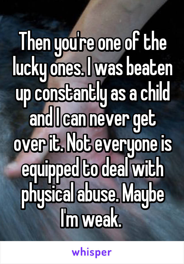 Then you're one of the lucky ones. I was beaten up constantly as a child and I can never get over it. Not everyone is equipped to deal with physical abuse. Maybe I'm weak. 