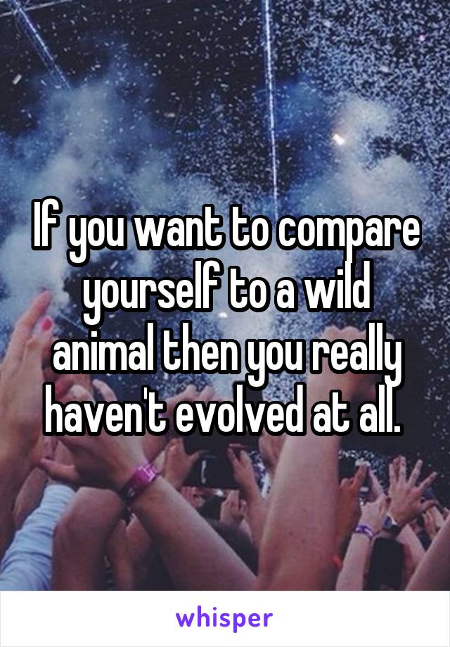 If you want to compare yourself to a wild animal then you really haven't evolved at all. 