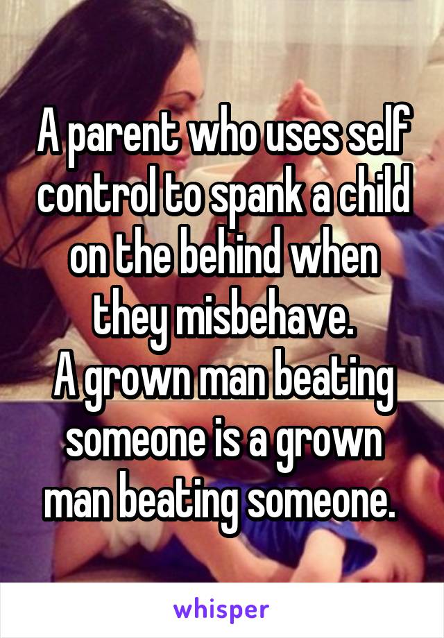 A parent who uses self control to spank a child on the behind when they misbehave.
A grown man beating someone is a grown man beating someone. 