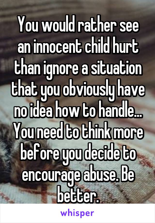 You would rather see an innocent child hurt than ignore a situation that you obviously have no idea how to handle... You need to think more before you decide to encourage abuse. Be better.