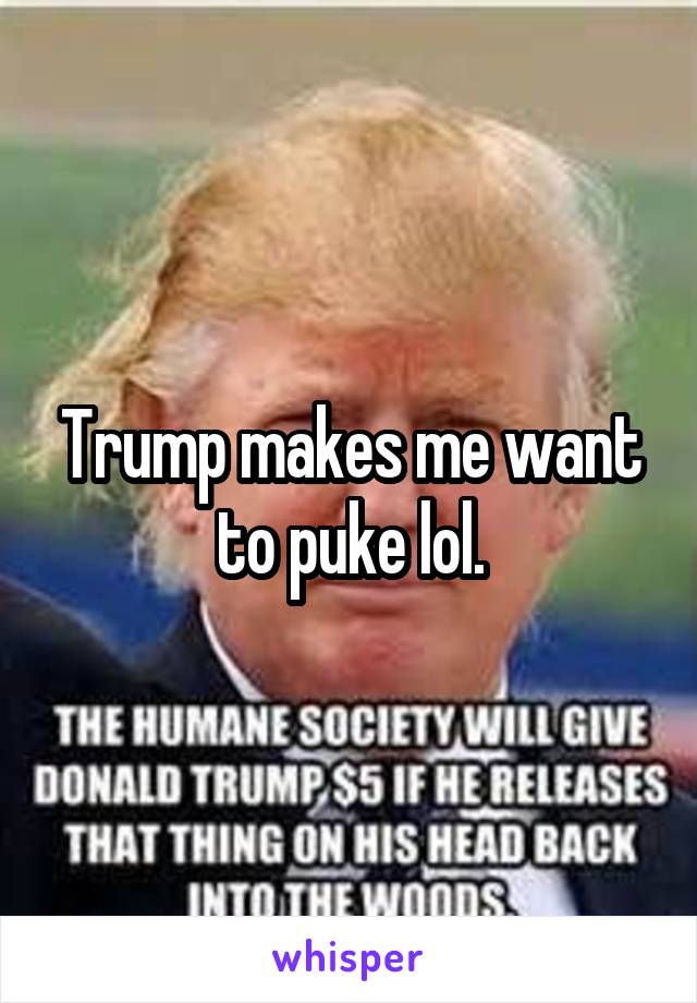 Trump makes me want to puke lol.