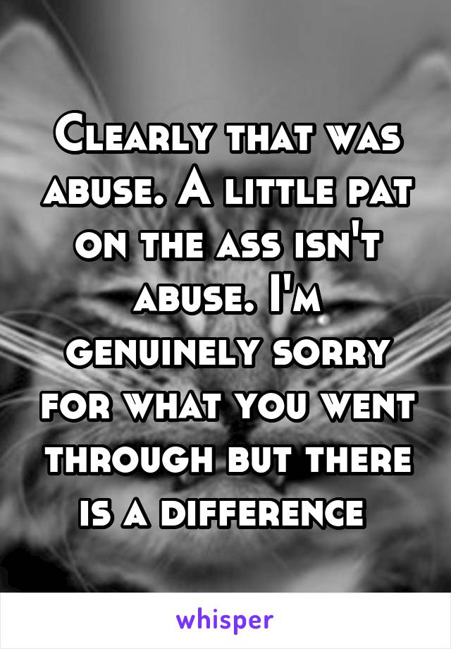 Clearly that was abuse. A little pat on the ass isn't abuse. I'm genuinely sorry for what you went through but there is a difference 