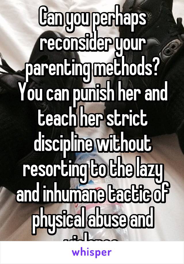 Can you perhaps reconsider your parenting methods? You can punish her and teach her strict discipline without resorting to the lazy and inhumane tactic of physical abuse and violence.