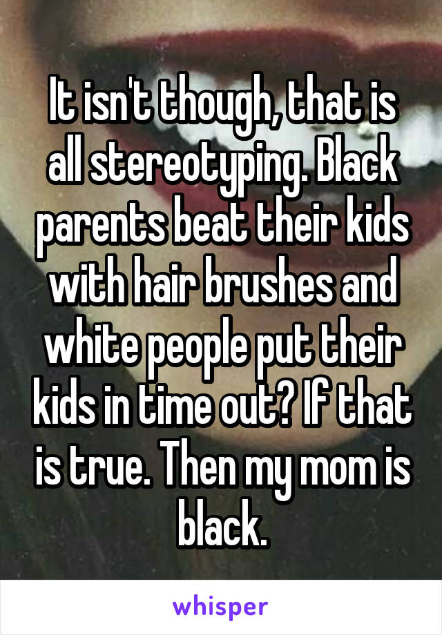 It isn't though, that is all stereotyping. Black parents beat their kids with hair brushes and white people put their kids in time out? If that is true. Then my mom is black.