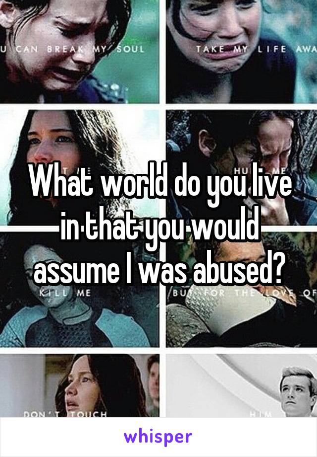 What world do you live in that you would assume I was abused?