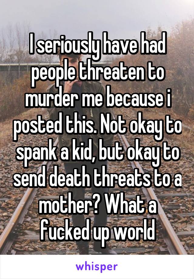 I seriously have had people threaten to murder me because i posted this. Not okay to spank a kid, but okay to send death threats to a mother? What a fucked up world