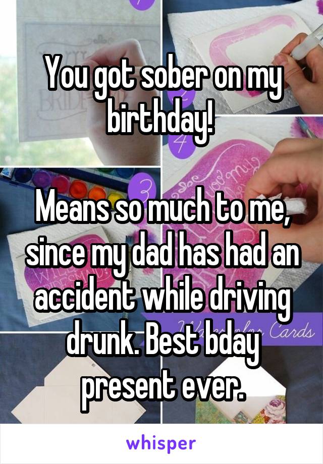 You got sober on my birthday! 

Means so much to me, since my dad has had an accident while driving drunk. Best bday present ever.
