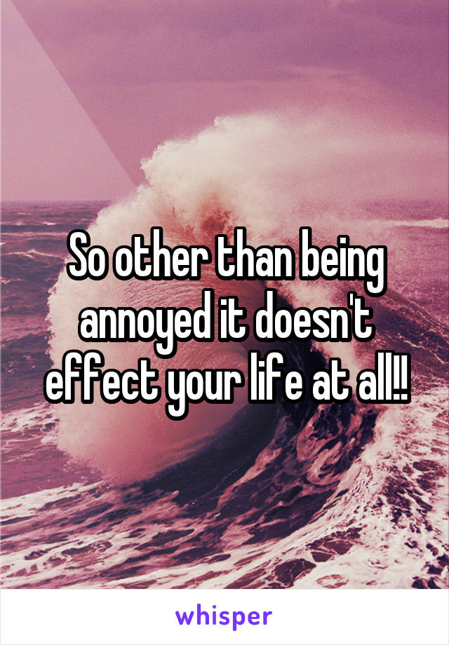 So other than being annoyed it doesn't effect your life at all!!