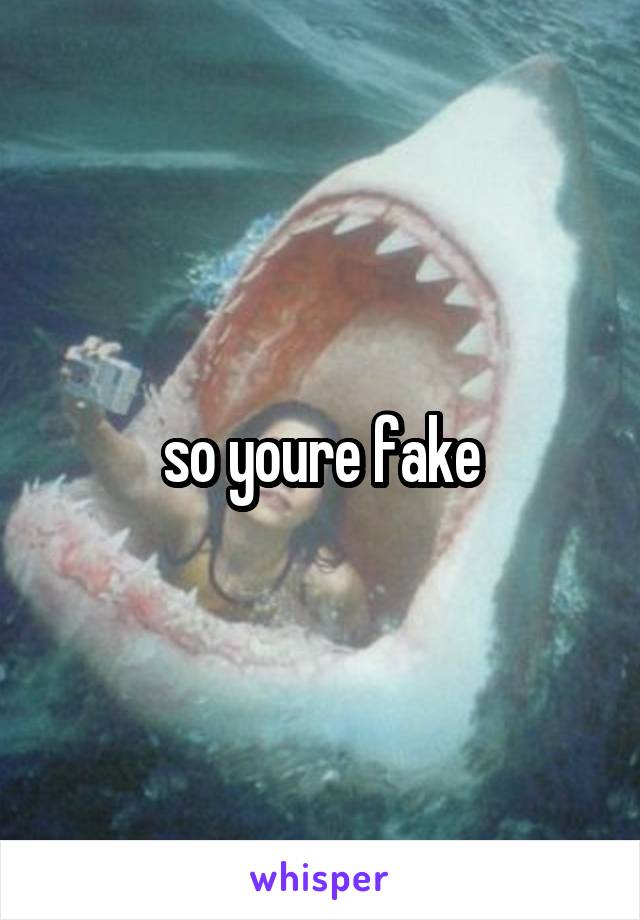 so youre fake