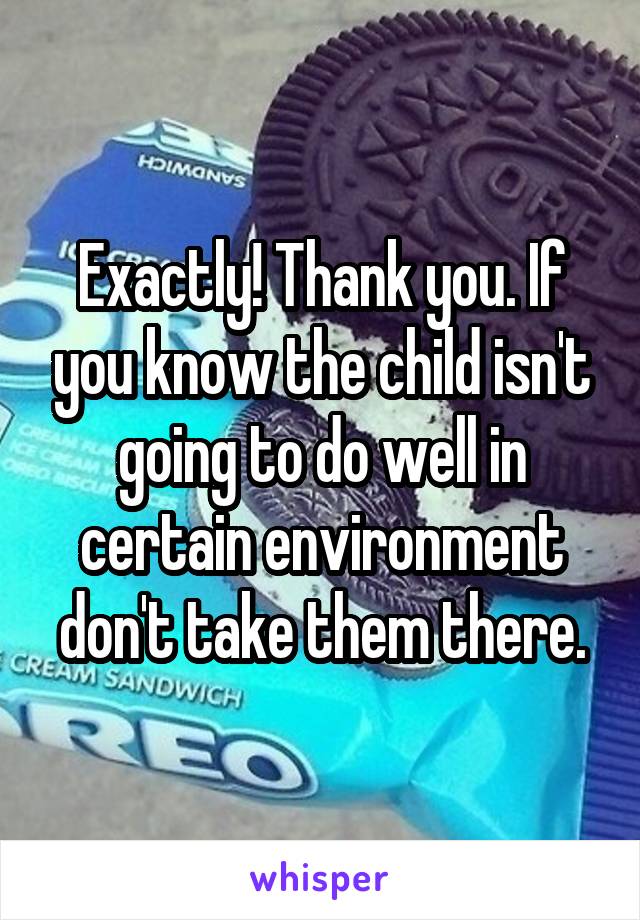 Exactly! Thank you. If you know the child isn't going to do well in certain environment don't take them there.