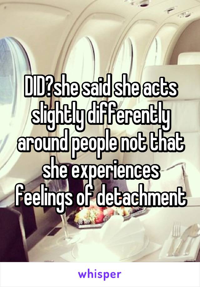 DID?she said she acts slightly differently around people not that she experiences feelings of detachment