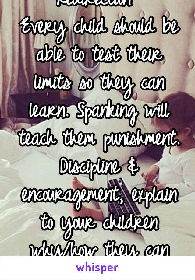 Redirection '
Every child should be able to test their limits so they can learn. Spanking will teach them punishment.
Discipline & encouragement, explain to your children why/how they can act. 