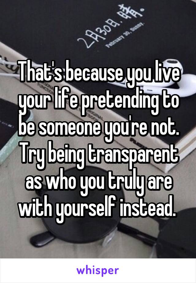 That's because you live your life pretending to be someone you're not. Try being transparent as who you truly are with yourself instead. 