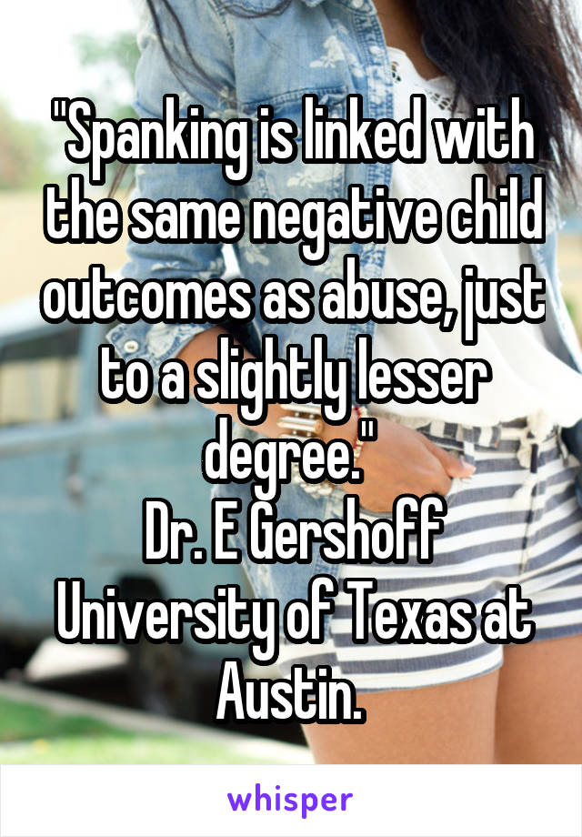 "Spanking is linked with the same negative child outcomes as abuse, just to a slightly lesser degree." 
Dr. E Gershoff University of Texas at Austin. 