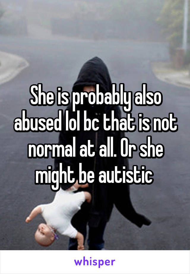 She is probably also abused lol bc that is not normal at all. Or she might be autistic 