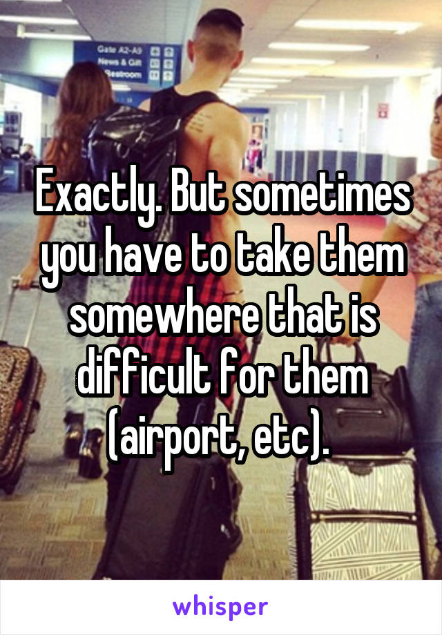 Exactly. But sometimes you have to take them somewhere that is difficult for them (airport, etc). 