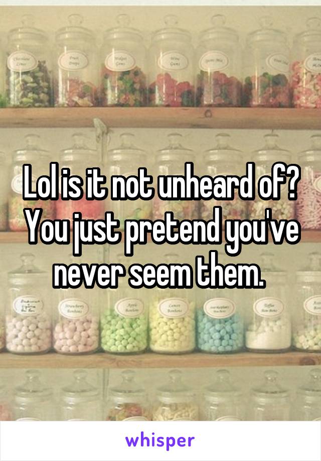 Lol is it not unheard of? You just pretend you've never seem them. 