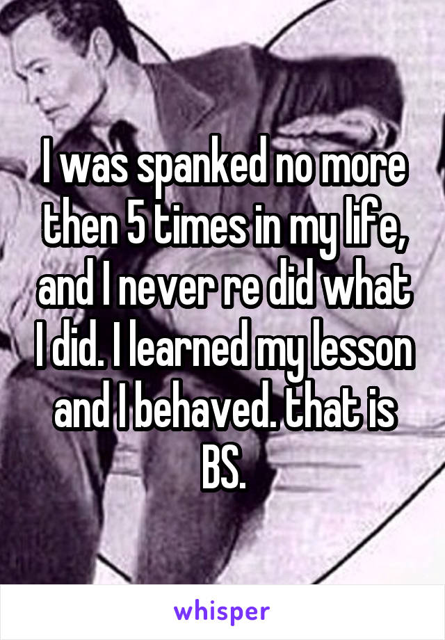 I was spanked no more then 5 times in my life, and I never re did what I did. I learned my lesson and I behaved. that is BS.