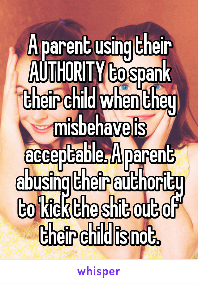 A parent using their AUTHORITY to spank their child when they misbehave is acceptable. A parent abusing their authority to 'kick the shit out of' their child is not.