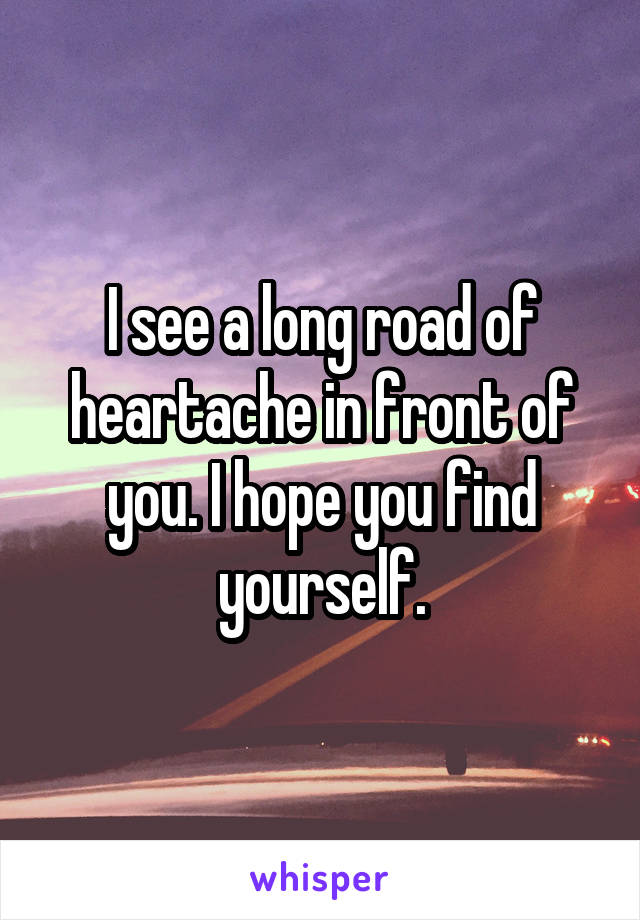 I see a long road of heartache in front of you. I hope you find yourself.