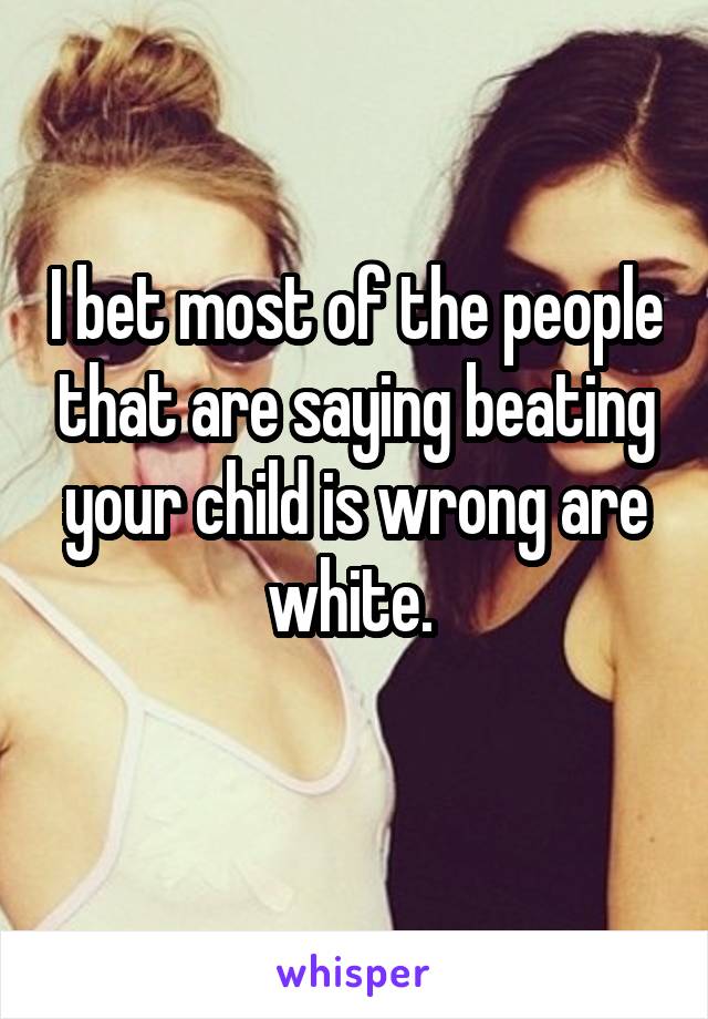 I bet most of the people that are saying beating your child is wrong are white. 
