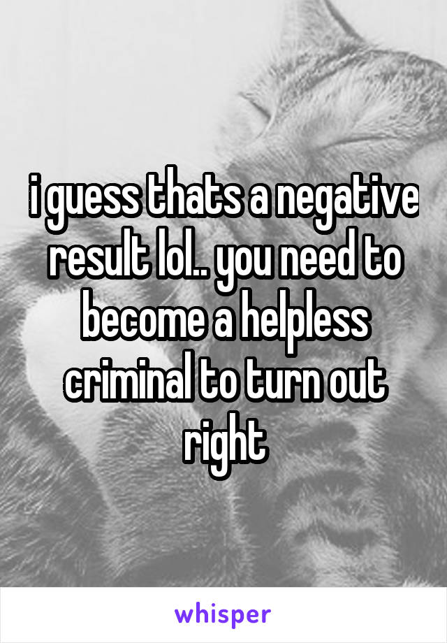 i guess thats a negative result lol.. you need to become a helpless criminal to turn out right