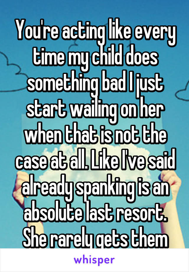 You're acting like every time my child does something bad I just start wailing on her when that is not the case at all. Like I've said already spanking is an absolute last resort. She rarely gets them